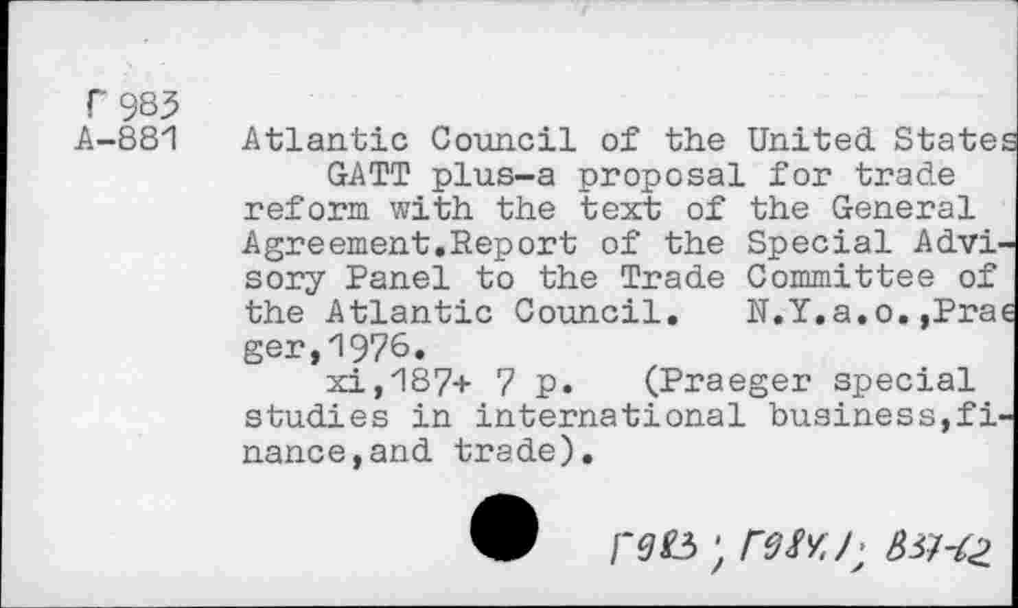 ﻿T985
A-881 Atlantic Council of the United. States GATT plus-a proposal for trade reform with the text of the General Agreement.Report of the Special Advisory Panel to the Trade Committee of the Atlantic Council. N.Y.a.o. ,Prae ger,1976.
xi,187+ 7 p. (Praeger special studies in international business,finance, and trade).
